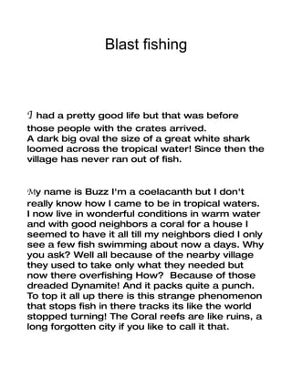 Blast fishing



I  had a pretty good life but that was before
those people with the crates arrived.
A dark big oval the size of a great white shark
loomed across the tropical water! Since then the
village has never ran out of fish.


My name is Buzz I'm a coelacanth but I don't
really know how I came to be in tropical waters.
I now live in wonderful conditions in warm water
and with good neighbors a coral for a house I
seemed to have it all till my neighbors died I only
see a few fish swimming about now a days. Why
you ask? Well all because of the nearby village
they used to take only what they needed but
now there overfishing How? Because of those
dreaded Dynamite! And it packs quite a punch.
To top it all up there is this strange phenomenon
that stops fish in there tracks its like the world
stopped turning! The Coral reefs are like ruins, a
long forgotten city if you like to call it that.
 