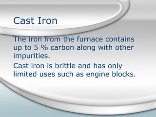 Cast Iron
The iron from the furnace contains
up to 5 % carbon along with other
impurities.
Cast iron is brittle and has only
limited uses such as engine blocks.
 