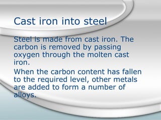 Cast iron into steel
Steel is made from cast iron. The
carbon is removed by passing
oxygen through the molten cast
iron.
When the carbon content has fallen
to the required level, other metals
are added to form a number of
alloys.
 