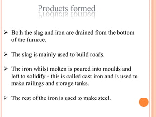 Products formed
 Both the slag and iron are drained from the bottom
of the furnace.
 The slag is mainly used to build roads.
 The iron whilst molten is poured into moulds and
left to solidify - this is called cast iron and is used to
make railings and storage tanks.
 The rest of the iron is used to make steel.
 