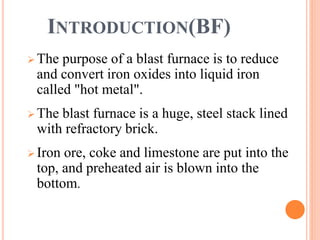 INTRODUCTION(BF)
 The purpose of a blast furnace is to reduce
and convert iron oxides into liquid iron
called "hot metal".
 The blast furnace is a huge, steel stack lined
with refractory brick.
 Iron ore, coke and limestone are put into the
top, and preheated air is blown into the
bottom.
 