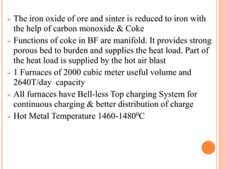  The iron oxide of ore and sinter is reduced to iron with
the help of carbon monoxide & Coke
 Functions of coke in BF are manifold. It provides strong
porous bed to burden and supplies the heat load. Part of
the heat load is supplied by the hot air blast
 1 Furnaces of 2000 cubic meter useful volume and
2640T/day capacity
 All furnaces have Bell-less Top charging System for
continuous charging & better distribution of charge
 Hot Metal Temperature 1460-14800C
 