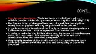 CONT…
• Blast furnace description: The blast furnace is a hollow steel shaft,
which is lined on the inside by means of refractory fire bricks (Fig 1.21).
• The furnace is full of charge of iron ore, coke and flux (usually lime
stone). Molten pig iron and slag are produced in the process.
• In the blast furnace, function of the flux is to convert the gangue into a
fusible form, so that it may be separated from molten iron.
• In order to make the slag fusible, there must be proper balance between
the acidic constituents, silica and secondarily alumina and basic
constituents, lime and secondarily magnesia.
• Slag roughly consists of 50% acidic and 50% basic constituents but it
varies in accordance with the ore used and the quality of iron to be
produced.
 