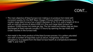 CONT…
• The main objective of blast furnace iron making is to produce hot metal with
consistent quality for the BOP (Basic Oxygen Process) steelmaking process. A
modern large blast furnace has a hearth diameter of 14–15 m, and a height of 35 m
with an internal volume of about 4500 m3. One such large blast furnace can
produce 10,000 tonnes hot metal per day. The hot metal and molten slag are then
discharged at fixed intervals (usually 2-5 hours) by opening the tap-holes and
cinder notches in the furnace wall.
• Hot metal is the main product of the blast furnace process. It is carbon saturated
iron with a number of impurities such as silicon, manganese, sulfur and
phosphorus. It is tapped from the blast furnace hearth at a temperature between
1480 °C and 1520 °C.
 