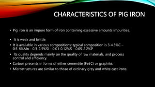 CHARACTERISTICS OF PIG IRON
• Pig iron is an impure form of iron containing excessive amounts impurities.
• It is weak and brittle.
• It is available in various compositions: typical composition is 3-4.5%C –
0.5-6%Mn – 0.3-2.5%Si – 0.01-0.12%S – 0.05-2.2%P
• Its quality depends mainly on the quality of raw materials, and process
control and efficiency.
• Carbon presents in forms of either cementite (Fe3C) or graphite.
• Microstructures are similar to those of ordinary grey and white cast irons.
 