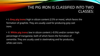 THE PIG IRON IS CLASSIFIED INTO TWO
CLASSES:
• I. Grey pig irons: high in silicon content (2.5% or more), which favors the
formation of graphite. They are usually used for producing grey cast
irons.
• II. White pig irons: low in silicon content (~0.5%) and/or contain high
percentage of manganese, both of which favors the formation of
cementite. They are usually used in steelmaking and for producing
white cast irons.
 
