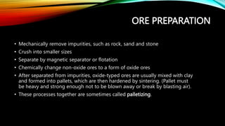 ORE PREPARATION
• Mechanically remove impurities, such as rock, sand and stone
• Crush into smaller sizes
• Separate by magnetic separator or flotation
• Chemically change non-oxide ores to a form of oxide ores
• After separated from impurities, oxide-typed ores are usually mixed with clay
and formed into pallets, which are then hardened by sintering. (Pallet must
be heavy and strong enough not to be blown away or break by blasting air).
• These processes together are sometimes called palletizing.
 
