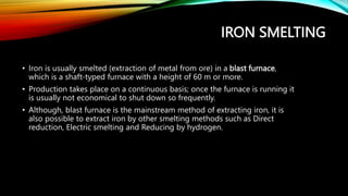 IRON SMELTING
• Iron is usually smelted (extraction of metal from ore) in a blast furnace,
which is a shaft-typed furnace with a height of 60 m or more.
• Production takes place on a continuous basis; once the furnace is running it
is usually not economical to shut down so frequently.
• Although, blast furnace is the mainstream method of extracting iron, it is
also possible to extract iron by other smelting methods such as Direct
reduction, Electric smelting and Reducing by hydrogen.
 