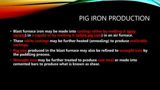PIG IRON PRODUCTION
• Blast furnace iron may be made into castings either by melting it (grey
variety) in a cupola or by melting it (white pig iron) in an air furnace.
• These white castings may be further heated (annealing) to produce malleable
castings.
• Pig iron produced in the blast furnace may also be refined to wrought iron by
the paddling process.
• Wrought iron may be further treated to produce cast steel or made into
cemented bars to produce what is known as shear.
 