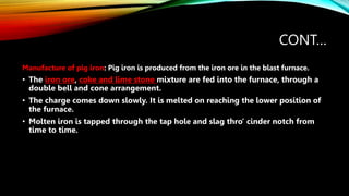 CONT…
Manufacture of pig iron: Pig iron is produced from the iron ore in the blast furnace.
• The iron ore, coke and lime stone mixture are fed into the furnace, through a
double bell and cone arrangement.
• The charge comes down slowly. It is melted on reaching the lower position of
the furnace.
• Molten iron is tapped through the tap hole and slag thro’ cinder notch from
time to time.
 