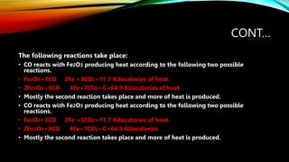 CONT…
The following reactions take place:
• CO reacts with Fe2O3 producing heat according to the following two possible
reactions.
• Fe2O3+3CO 2Fe +3CO2+11.7 Kilocalories of heat.
• 2Fe2O3+8CO 4Fe+7CO2+C+64.9 Kilocalories of heat
• Mostly the second reaction takes place and more of heat is produced.
• CO reacts with Fe2O3 producing heat according to the following two possible
reactions.
• Fe2O3+3CO 2Fe +3CO2+11.7 Kilocalories of heat.
• 2Fe2O3+8CO 4Fe+7CO2+C+64.9 Kilocalories of heat
• Mostly the second reaction takes place and more of heat is produced.
 