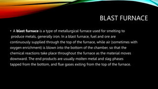 BLAST FURNACE
• A blast furnace is a type of metallurgical furnace used for smelting to
produce metals, generally iron. In a blast furnace, fuel and ore are
continuously supplied through the top of the furnace, while air (sometimes with
oxygen enrichment) is blown into the bottom of the chamber, so that the
chemical reactions take place throughout the furnace as the material moves
downward. The end products are usually molten metal and slag phases
tapped from the bottom, and flue gases exiting from the top of the furnace.
 