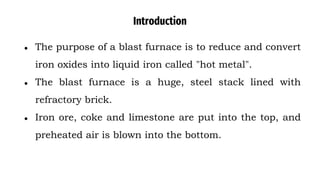 Introduction
● The purpose of a blast furnace is to reduce and convert
iron oxides into liquid iron called "hot metal".
● The blast furnace is a huge, steel stack lined with
refractory brick.
● Iron ore, coke and limestone are put into the top, and
preheated air is blown into the bottom.
 