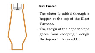 Blast Furnace
● The sinter is added through a
hopper at the top of the Blast
Furnace.
● The design of the hopper stops
gases from escaping through
the top as sinter is added.
 