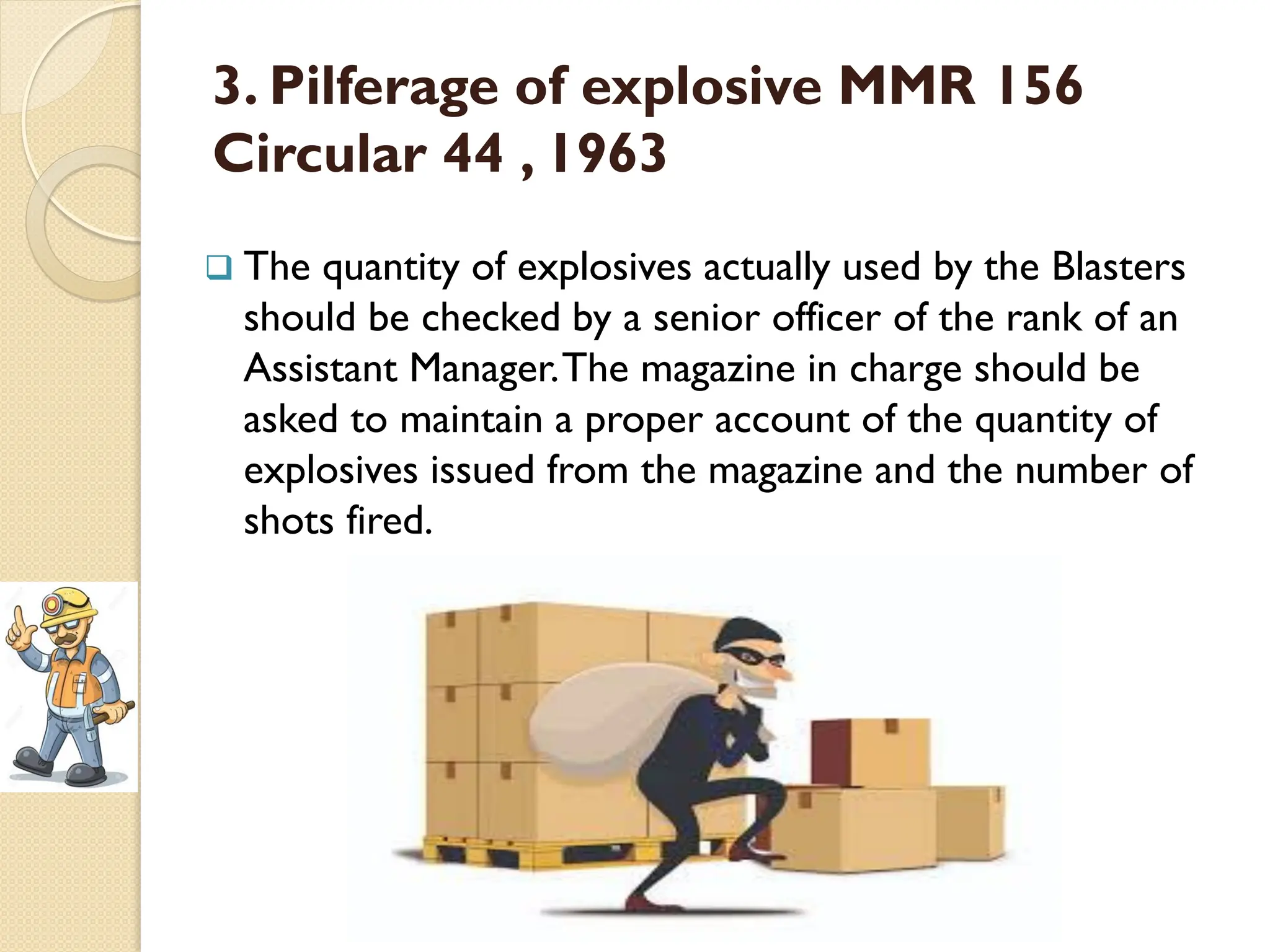 3. Pilferage of explosive MMR 156
Circular 44 , 1963
 The quantity of explosives actually used by the Blasters
should be checked by a senior officer of the rank of an
Assistant Manager.The magazine in charge should be
asked to maintain a proper account of the quantity of
explosives issued from the magazine and the number of
shots fired.
 