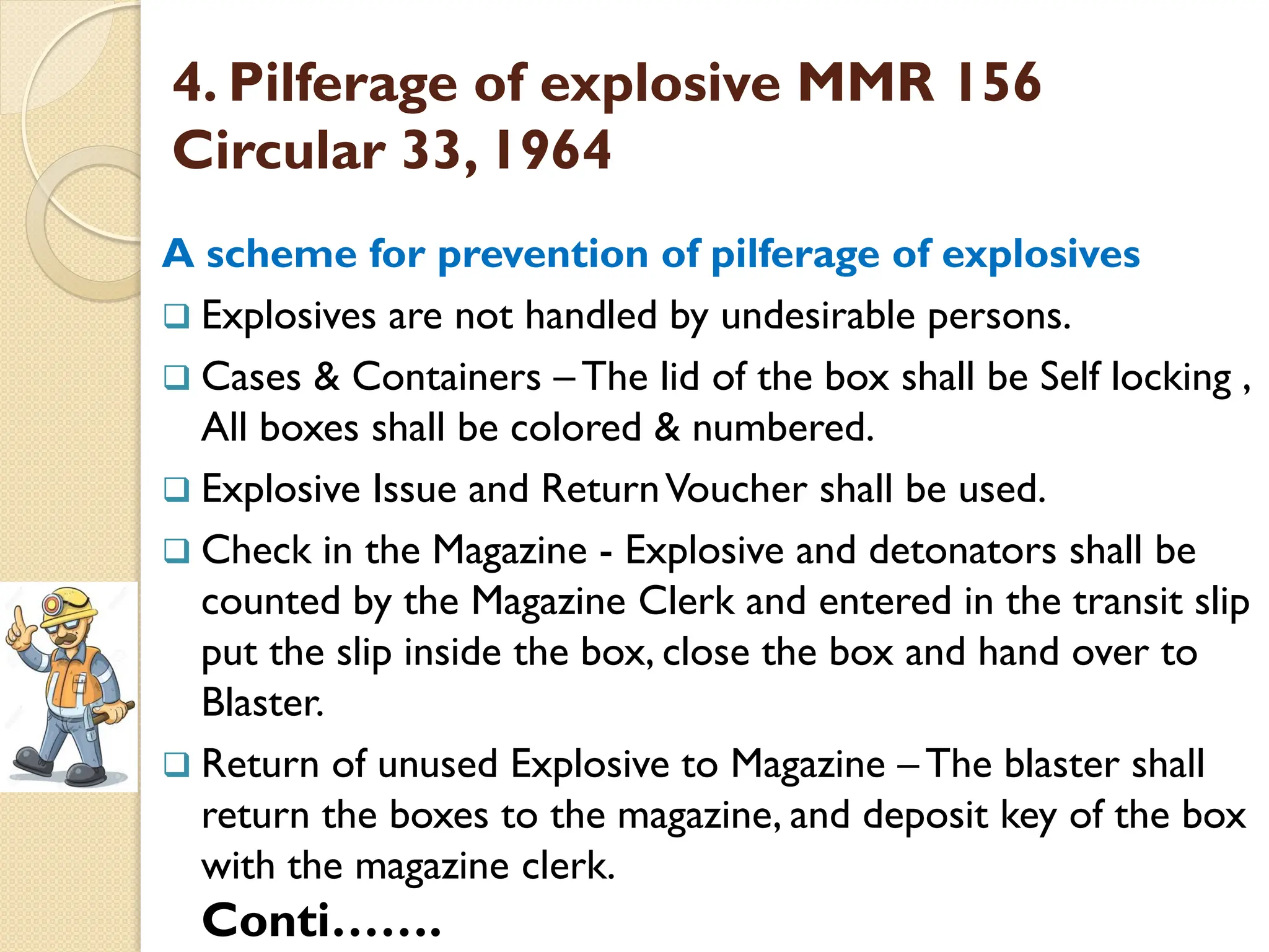 4. Pilferage of explosive MMR 156
Circular 33, 1964
A scheme for prevention of pilferage of explosives
 Explosives are not handled by undesirable persons.
 Cases & Containers –The lid of the box shall be Self locking ,
All boxes shall be colored & numbered.
 Explosive Issue and ReturnVoucher shall be used.
 Check in the Magazine - Explosive and detonators shall be
counted by the Magazine Clerk and entered in the transit slip
put the slip inside the box, close the box and hand over to
Blaster.
 Return of unused Explosive to Magazine –The blaster shall
return the boxes to the magazine, and deposit key of the box
with the magazine clerk.
Conti…….
 