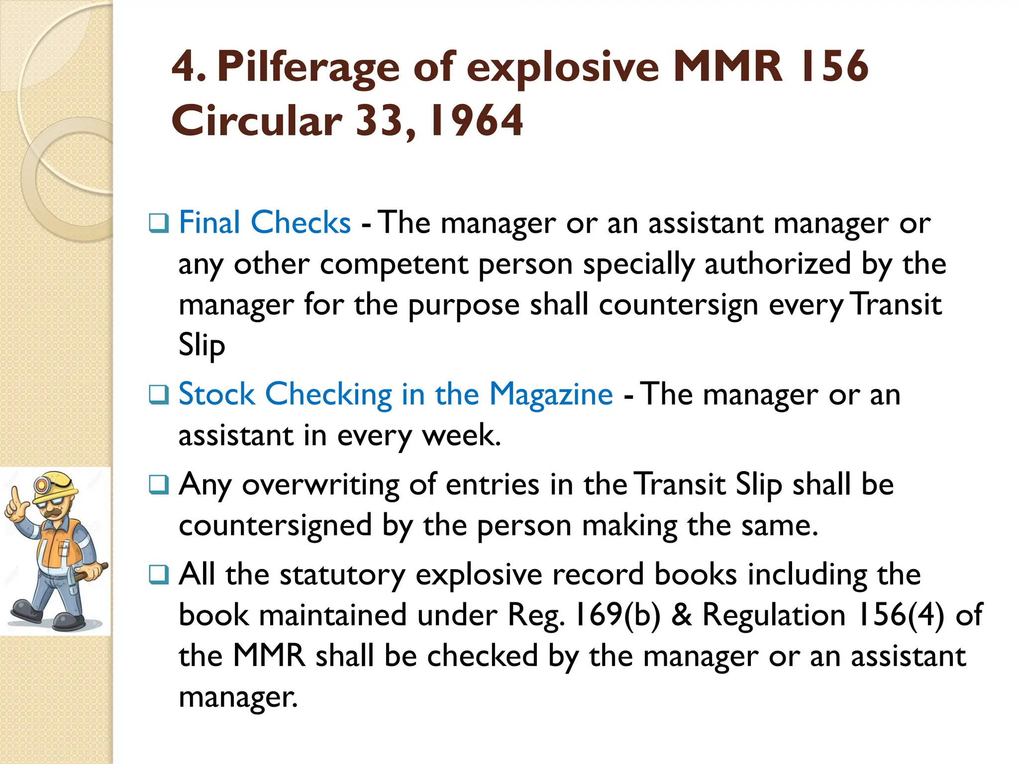 4. Pilferage of explosive MMR 156
Circular 33, 1964
 Final Checks - The manager or an assistant manager or
any other competent person specially authorized by the
manager for the purpose shall countersign everyTransit
Slip
 Stock Checking in the Magazine - The manager or an
assistant in every week.
 Any overwriting of entries in the Transit Slip shall be
countersigned by the person making the same.
 All the statutory explosive record books including the
book maintained under Reg. 169(b) & Regulation 156(4) of
the MMR shall be checked by the manager or an assistant
manager.
 