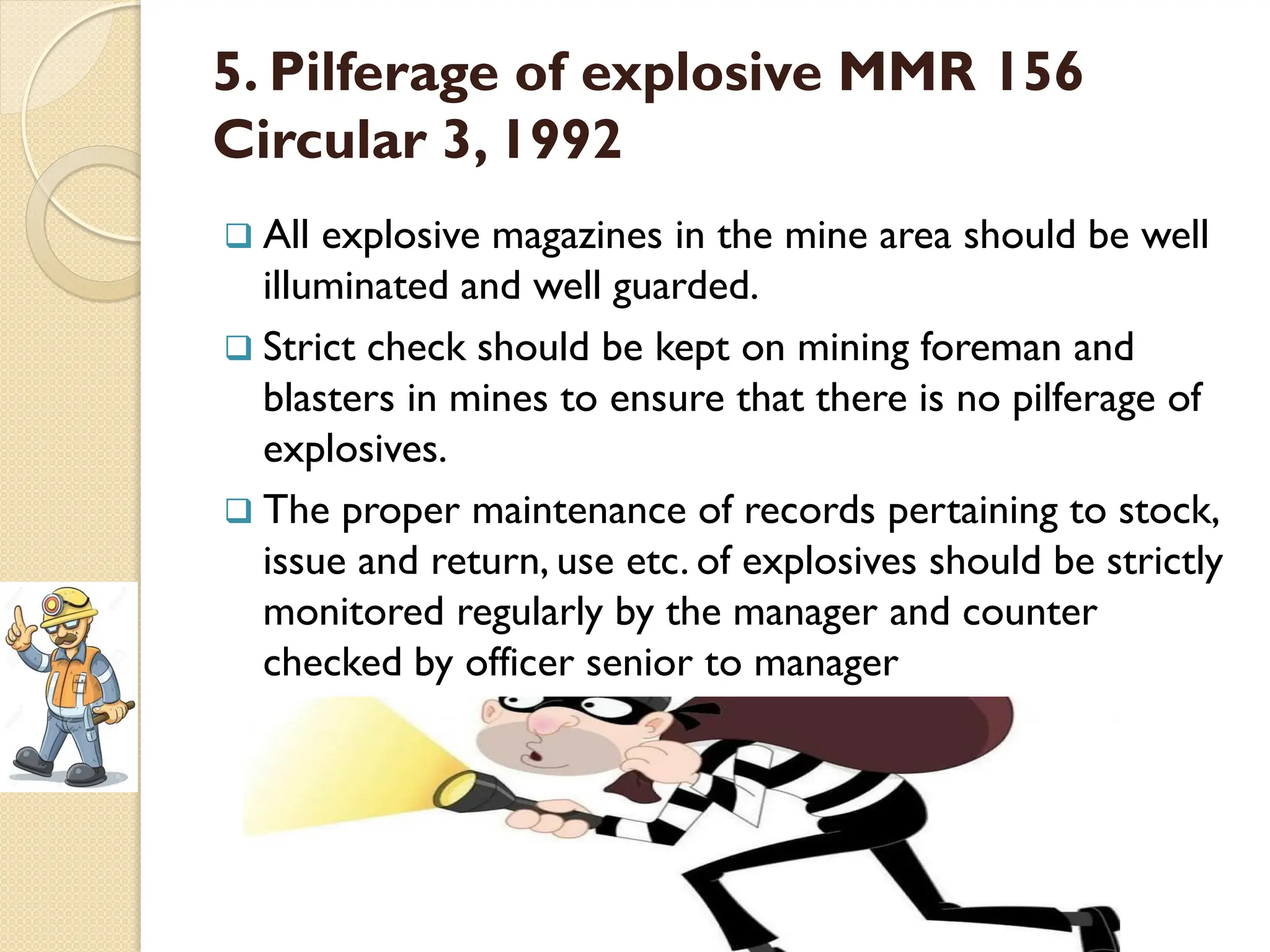 5. Pilferage of explosive MMR 156
Circular 3, 1992
 All explosive magazines in the mine area should be well
illuminated and well guarded.
 Strict check should be kept on mining foreman and
blasters in mines to ensure that there is no pilferage of
explosives.
 The proper maintenance of records pertaining to stock,
issue and return, use etc. of explosives should be strictly
monitored regularly by the manager and counter
checked by officer senior to manager
 