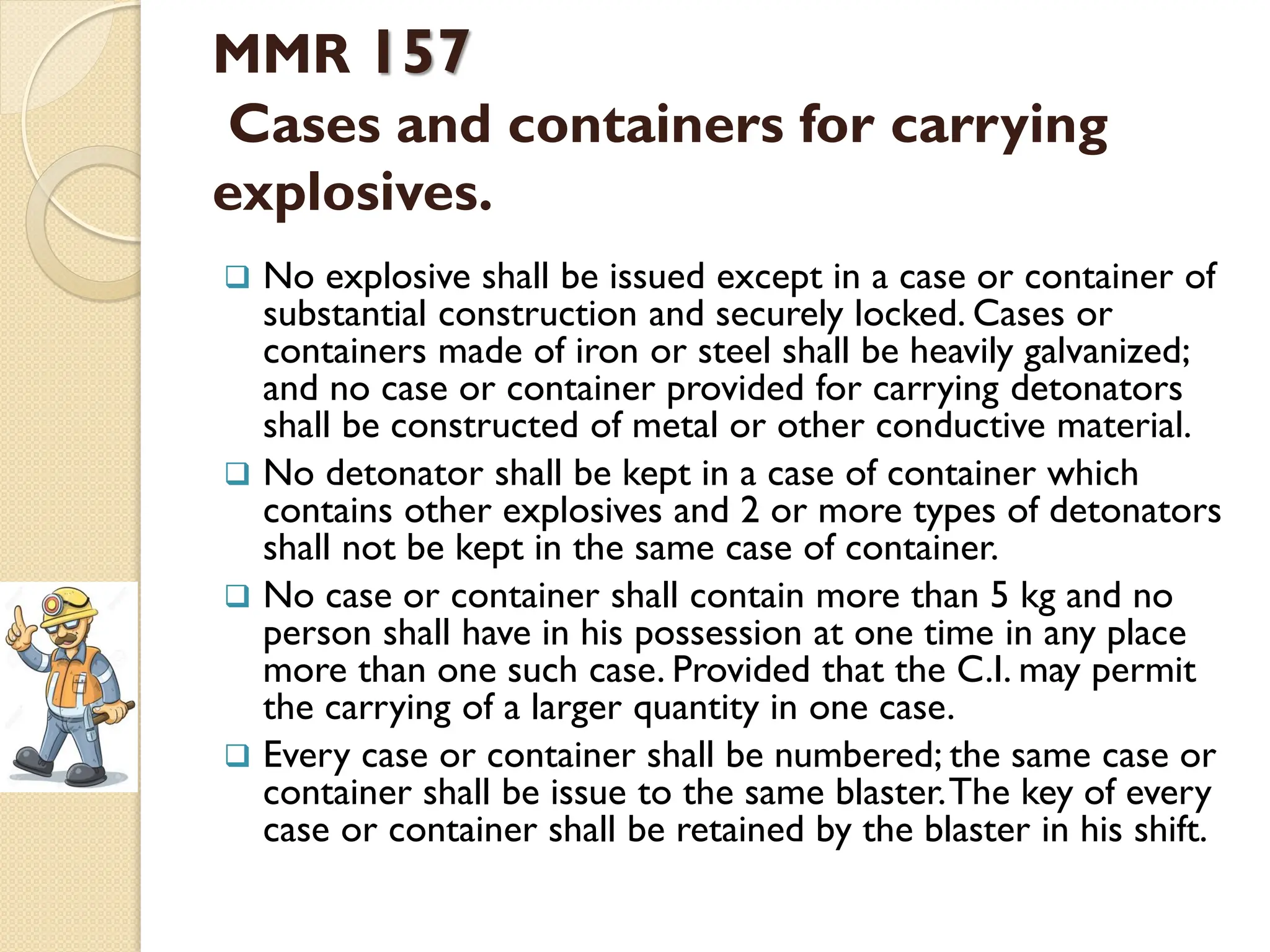 MMR 157
Cases and containers for carrying
explosives.
 No explosive shall be issued except in a case or container of
substantial construction and securely locked. Cases or
containers made of iron or steel shall be heavily galvanized;
and no case or container provided for carrying detonators
shall be constructed of metal or other conductive material.
 No detonator shall be kept in a case of container which
contains other explosives and 2 or more types of detonators
shall not be kept in the same case of container.
 No case or container shall contain more than 5 kg and no
person shall have in his possession at one time in any place
more than one such case. Provided that the C.I. may permit
the carrying of a larger quantity in one case.
 Every case or container shall be numbered; the same case or
container shall be issue to the same blaster.The key of every
case or container shall be retained by the blaster in his shift.
 
