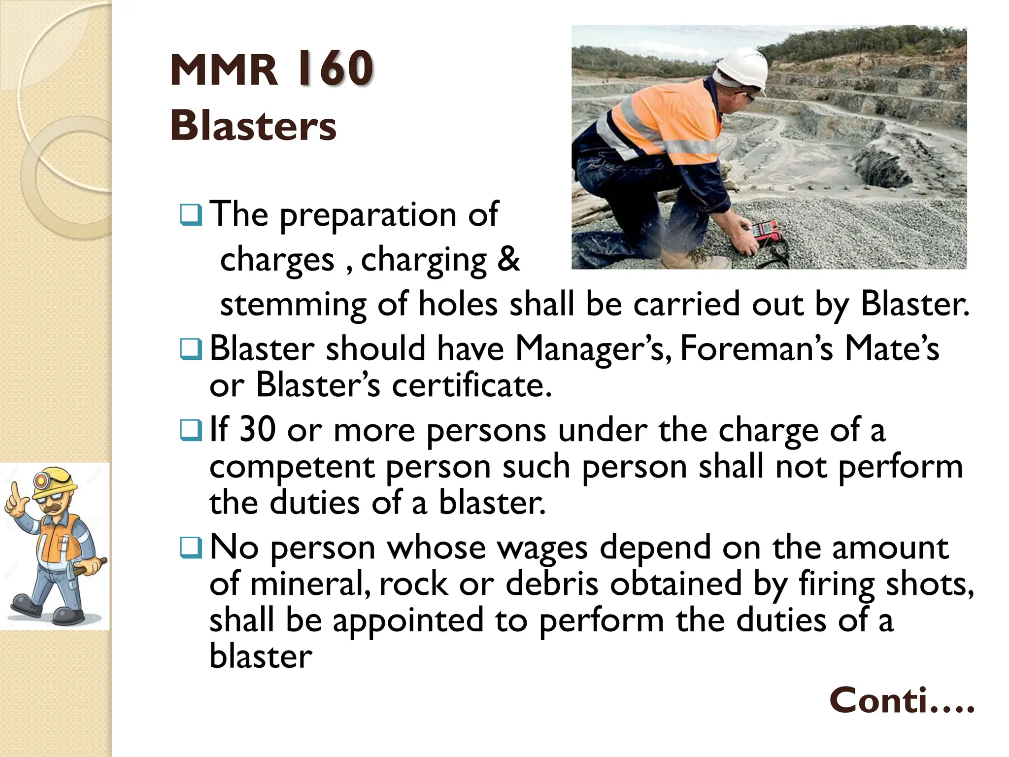 MMR 160
Blasters
The preparation of
charges , charging &
stemming of holes shall be carried out by Blaster.
Blaster should have Manager’s, Foreman’s Mate’s
or Blaster’s certificate.
If 30 or more persons under the charge of a
competent person such person shall not perform
the duties of a blaster.
No person whose wages depend on the amount
of mineral, rock or debris obtained by firing shots,
shall be appointed to perform the duties of a
blaster
Conti….
 