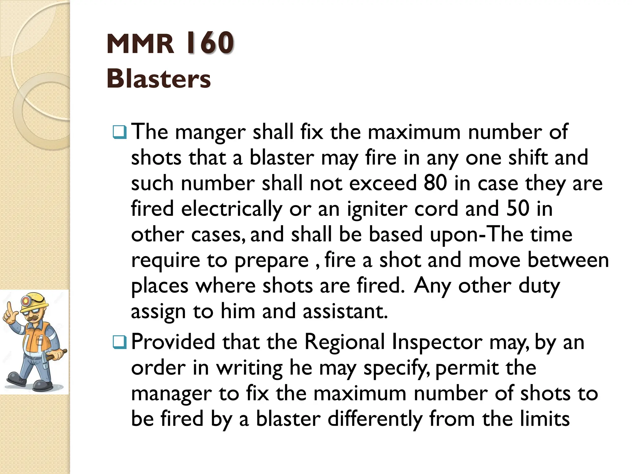 MMR 160
Blasters
The manger shall fix the maximum number of
shots that a blaster may fire in any one shift and
such number shall not exceed 80 in case they are
fired electrically or an igniter cord and 50 in
other cases, and shall be based upon-The time
require to prepare , fire a shot and move between
places where shots are fired. Any other duty
assign to him and assistant.
Provided that the Regional Inspector may, by an
order in writing he may specify, permit the
manager to fix the maximum number of shots to
be fired by a blaster differently from the limits
 