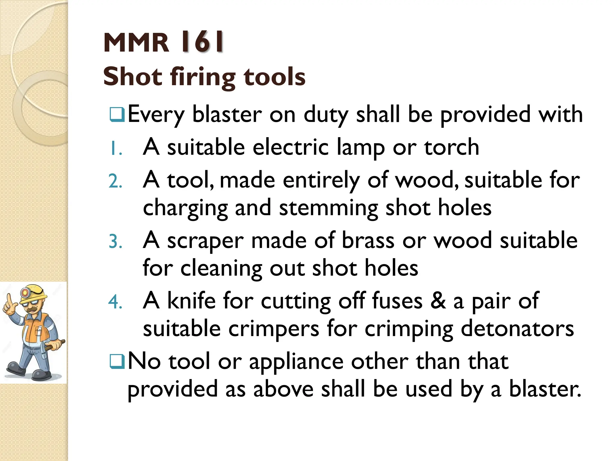 MMR 161
Shot firing tools
Every blaster on duty shall be provided with
1. A suitable electric lamp or torch
2. A tool, made entirely of wood, suitable for
charging and stemming shot holes
3. A scraper made of brass or wood suitable
for cleaning out shot holes
4. A knife for cutting off fuses & a pair of
suitable crimpers for crimping detonators
No tool or appliance other than that
provided as above shall be used by a blaster.
 