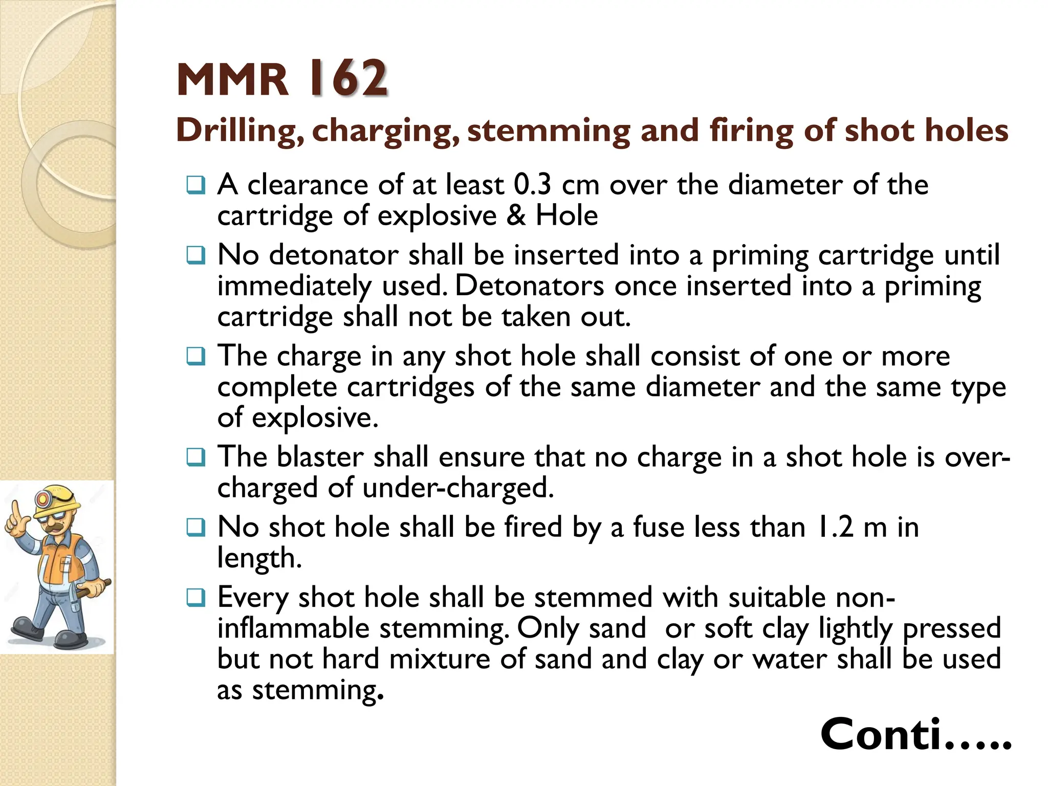 MMR 162
Drilling, charging, stemming and firing of shot holes
 A clearance of at least 0.3 cm over the diameter of the
cartridge of explosive & Hole
 No detonator shall be inserted into a priming cartridge until
immediately used. Detonators once inserted into a priming
cartridge shall not be taken out.
 The charge in any shot hole shall consist of one or more
complete cartridges of the same diameter and the same type
of explosive.
 The blaster shall ensure that no charge in a shot hole is over-
charged of under-charged.
 No shot hole shall be fired by a fuse less than 1.2 m in
length.
 Every shot hole shall be stemmed with suitable non-
inflammable stemming. Only sand or soft clay lightly pressed
but not hard mixture of sand and clay or water shall be used
as stemming.
Conti…..
 
