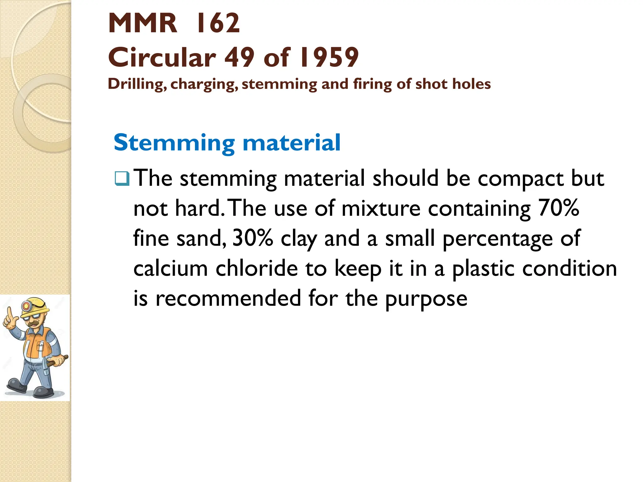MMR 162
Circular 49 of 1959
Drilling, charging, stemming and firing of shot holes
Stemming material
The stemming material should be compact but
not hard.The use of mixture containing 70%
fine sand, 30% clay and a small percentage of
calcium chloride to keep it in a plastic condition
is recommended for the purpose
 
