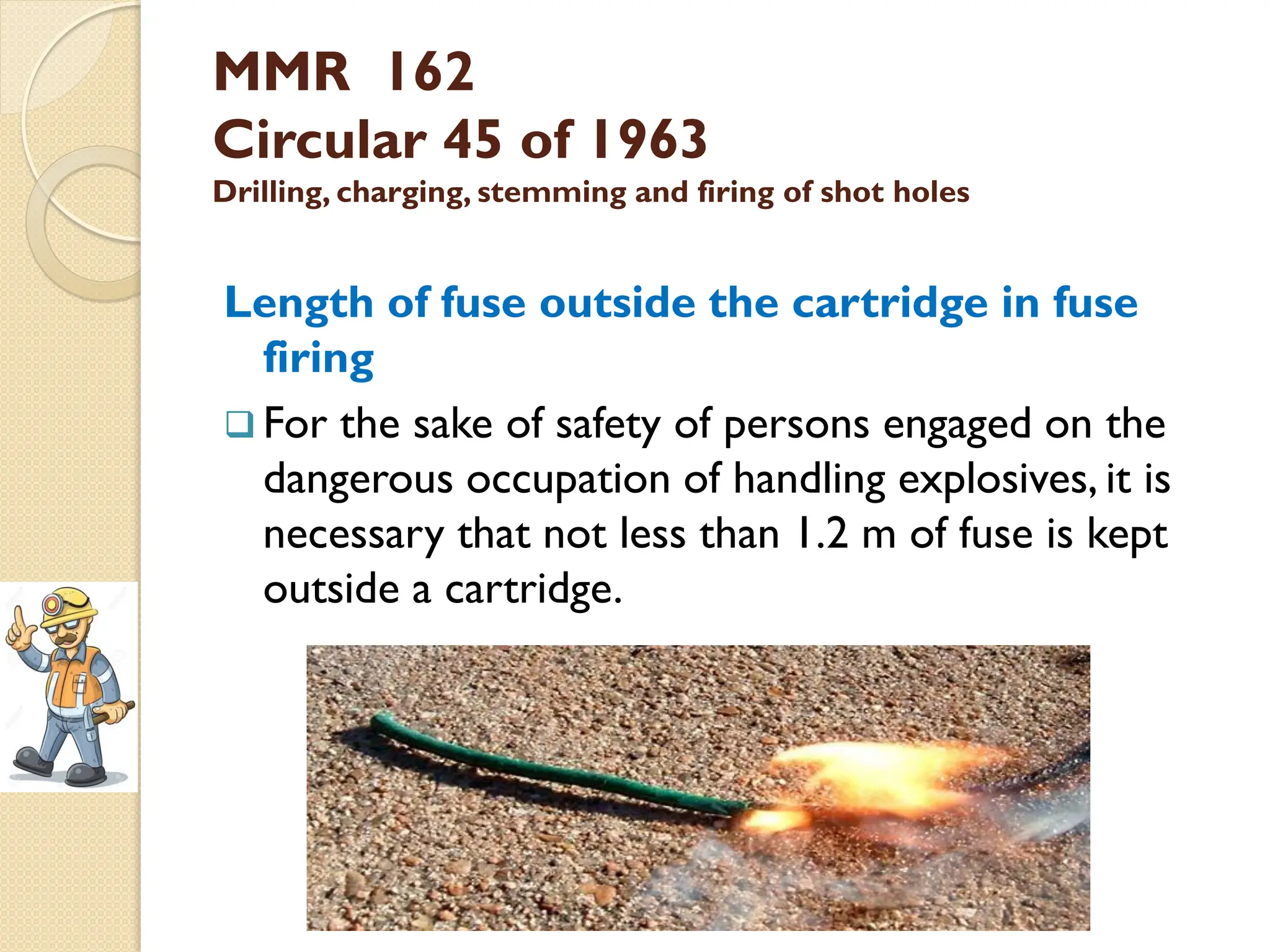 MMR 162
Circular 45 of 1963
Drilling, charging, stemming and firing of shot holes
Length of fuse outside the cartridge in fuse
firing
 For the sake of safety of persons engaged on the
dangerous occupation of handling explosives, it is
necessary that not less than 1.2 m of fuse is kept
outside a cartridge.
 