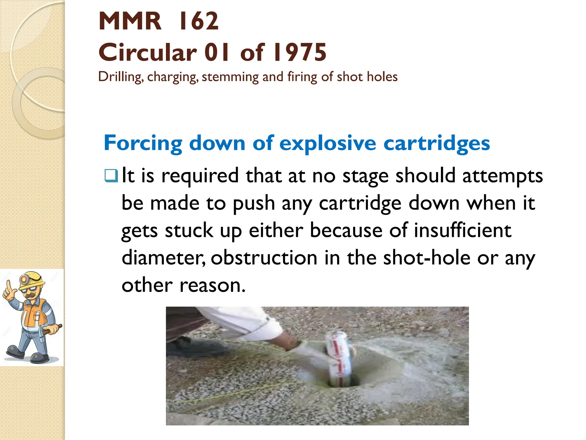 MMR 162
Circular 01 of 1975
Drilling, charging, stemming and firing of shot holes
Forcing down of explosive cartridges
It is required that at no stage should attempts
be made to push any cartridge down when it
gets stuck up either because of insufficient
diameter, obstruction in the shot-hole or any
other reason.
 