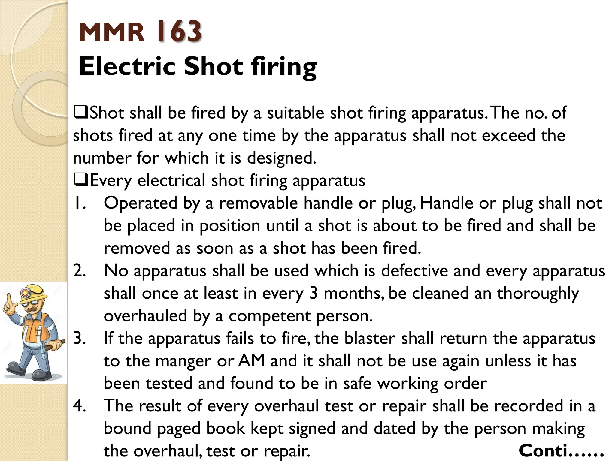 MMR 163
Electric Shot firing
Shot shall be fired by a suitable shot firing apparatus.The no. of
shots fired at any one time by the apparatus shall not exceed the
number for which it is designed.
Every electrical shot firing apparatus
1. Operated by a removable handle or plug, Handle or plug shall not
be placed in position until a shot is about to be fired and shall be
removed as soon as a shot has been fired.
2. No apparatus shall be used which is defective and every apparatus
shall once at least in every 3 months, be cleaned an thoroughly
overhauled by a competent person.
3. If the apparatus fails to fire, the blaster shall return the apparatus
to the manger or AM and it shall not be use again unless it has
been tested and found to be in safe working order
4. The result of every overhaul test or repair shall be recorded in a
bound paged book kept signed and dated by the person making
the overhaul, test or repair. Conti……
 