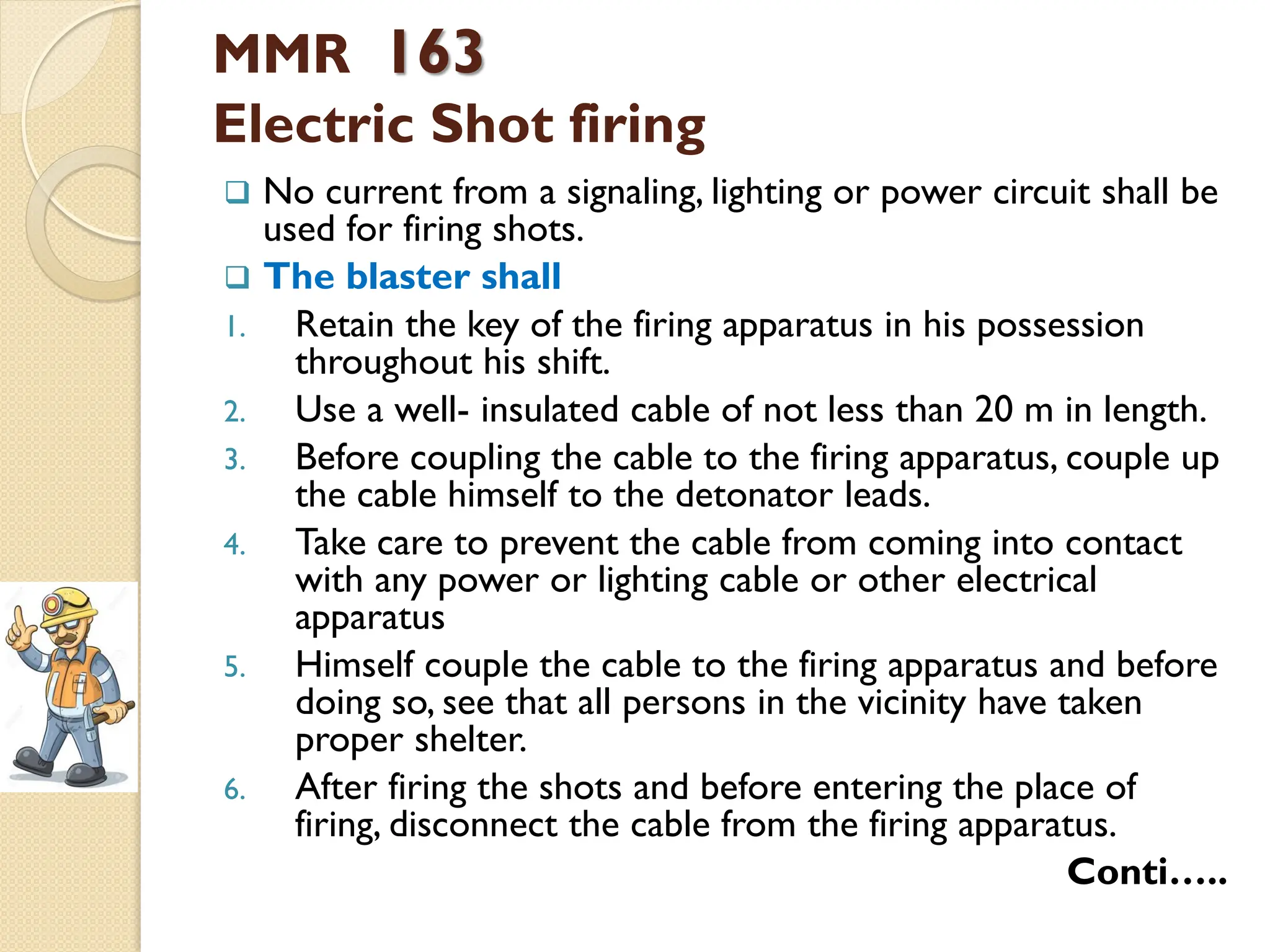 MMR 163
Electric Shot firing
 No current from a signaling, lighting or power circuit shall be
used for firing shots.
 The blaster shall
1. Retain the key of the firing apparatus in his possession
throughout his shift.
2. Use a well- insulated cable of not less than 20 m in length.
3. Before coupling the cable to the firing apparatus, couple up
the cable himself to the detonator leads.
4. Take care to prevent the cable from coming into contact
with any power or lighting cable or other electrical
apparatus
5. Himself couple the cable to the firing apparatus and before
doing so, see that all persons in the vicinity have taken
proper shelter.
6. After firing the shots and before entering the place of
firing, disconnect the cable from the firing apparatus.
Conti…..
 