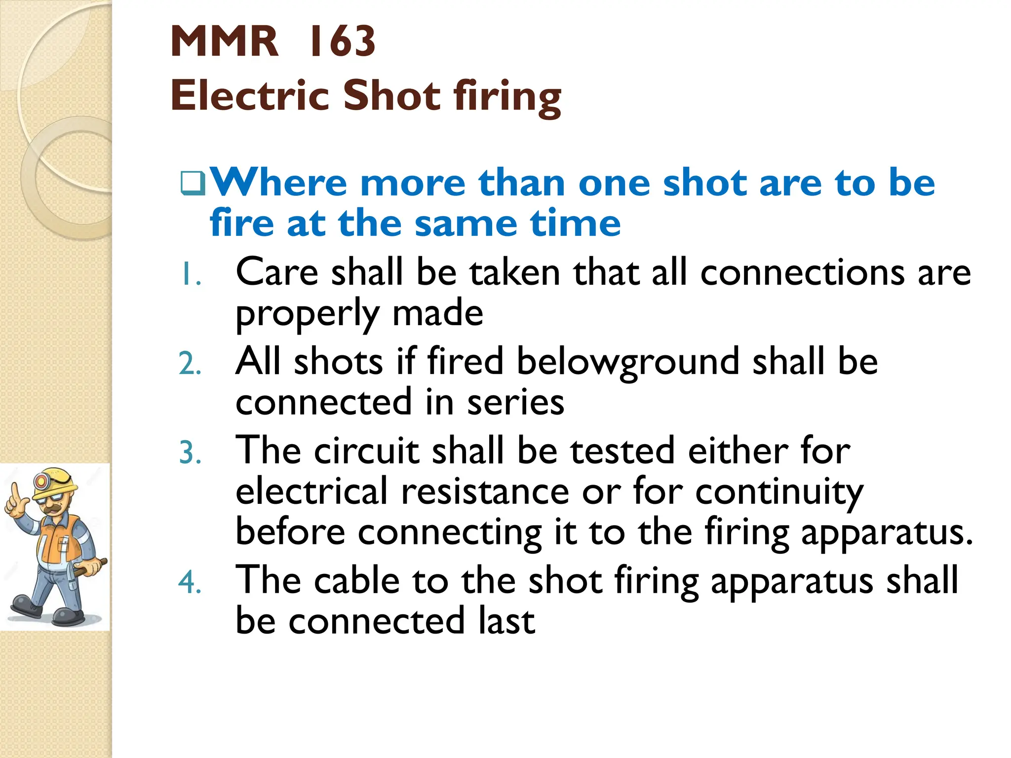 MMR 163
Electric Shot firing
Where more than one shot are to be
fire at the same time
1. Care shall be taken that all connections are
properly made
2. All shots if fired belowground shall be
connected in series
3. The circuit shall be tested either for
electrical resistance or for continuity
before connecting it to the firing apparatus.
4. The cable to the shot firing apparatus shall
be connected last
 