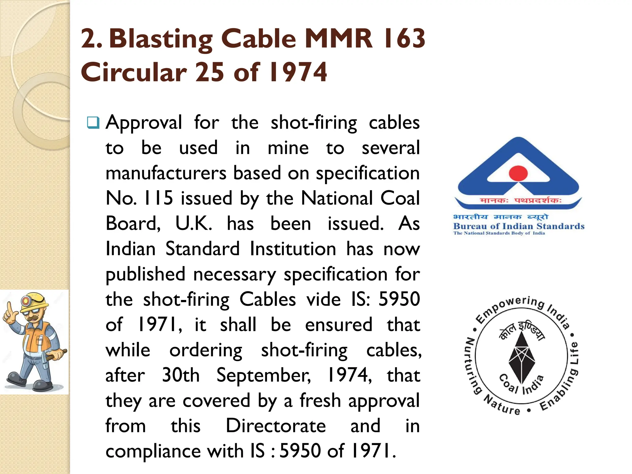 2. Blasting Cable MMR 163
Circular 25 of 1974
 Approval for the shot-firing cables
to be used in mine to several
manufacturers based on specification
No. 115 issued by the National Coal
Board, U.K. has been issued. As
Indian Standard Institution has now
published necessary specification for
the shot-firing Cables vide IS: 5950
of 1971, it shall be ensured that
while ordering shot-firing cables,
after 30th September, 1974, that
they are covered by a fresh approval
from this Directorate and in
compliance with IS : 5950 of 1971.
 