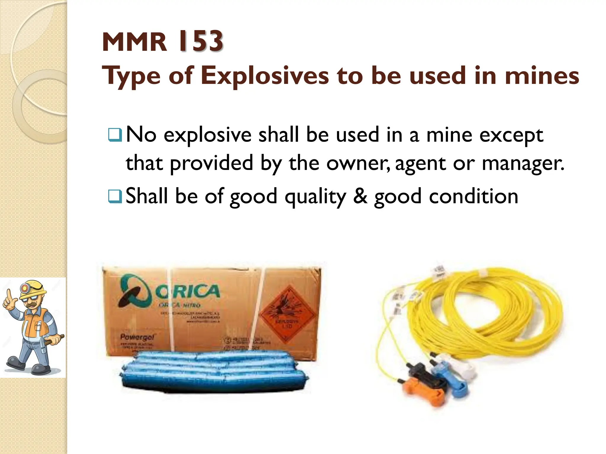 MMR 153
Type of Explosives to be used in mines
No explosive shall be used in a mine except
that provided by the owner, agent or manager.
Shall be of good quality & good condition
 