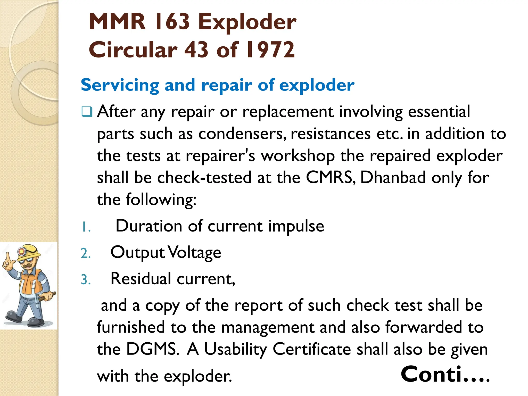 MMR 163 Exploder
Circular 43 of 1972
Servicing and repair of exploder
 After any repair or replacement involving essential
parts such as condensers, resistances etc. in addition to
the tests at repairer's workshop the repaired exploder
shall be check-tested at the CMRS, Dhanbad only for
the following:
1. Duration of current impulse
2. OutputVoltage
3. Residual current,
and a copy of the report of such check test shall be
furnished to the management and also forwarded to
the DGMS. A Usability Certificate shall also be given
with the exploder. Conti….
 