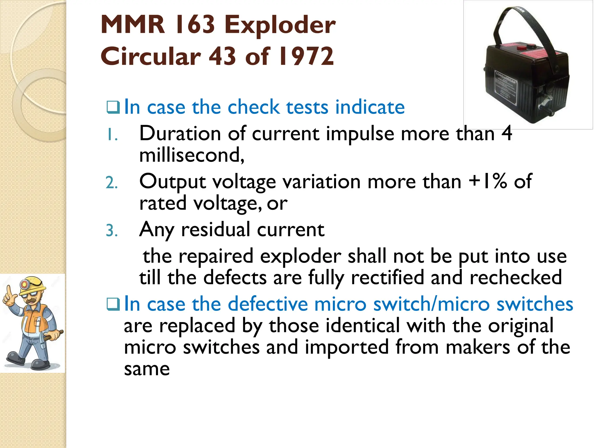 MMR 163 Exploder
Circular 43 of 1972
In case the check tests indicate
1. Duration of current impulse more than 4
millisecond,
2. Output voltage variation more than +1% of
rated voltage, or
3. Any residual current
the repaired exploder shall not be put into use
till the defects are fully rectified and rechecked
In case the defective micro switch/micro switches
are replaced by those identical with the original
micro switches and imported from makers of the
same
 