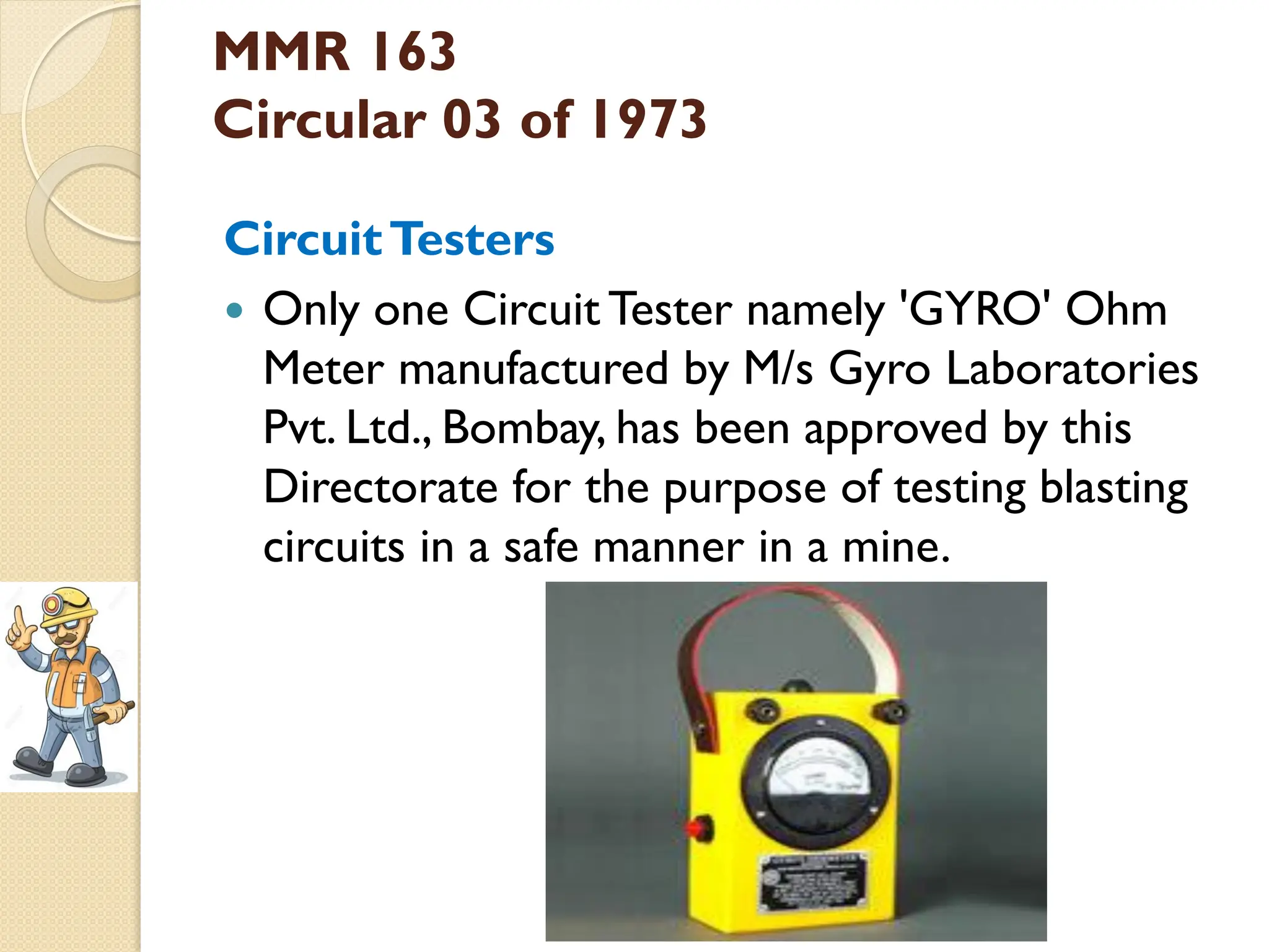 MMR 163
Circular 03 of 1973
CircuitTesters
 Only one Circuit Tester namely 'GYRO' Ohm
Meter manufactured by M/s Gyro Laboratories
Pvt. Ltd., Bombay, has been approved by this
Directorate for the purpose of testing blasting
circuits in a safe manner in a mine.
 