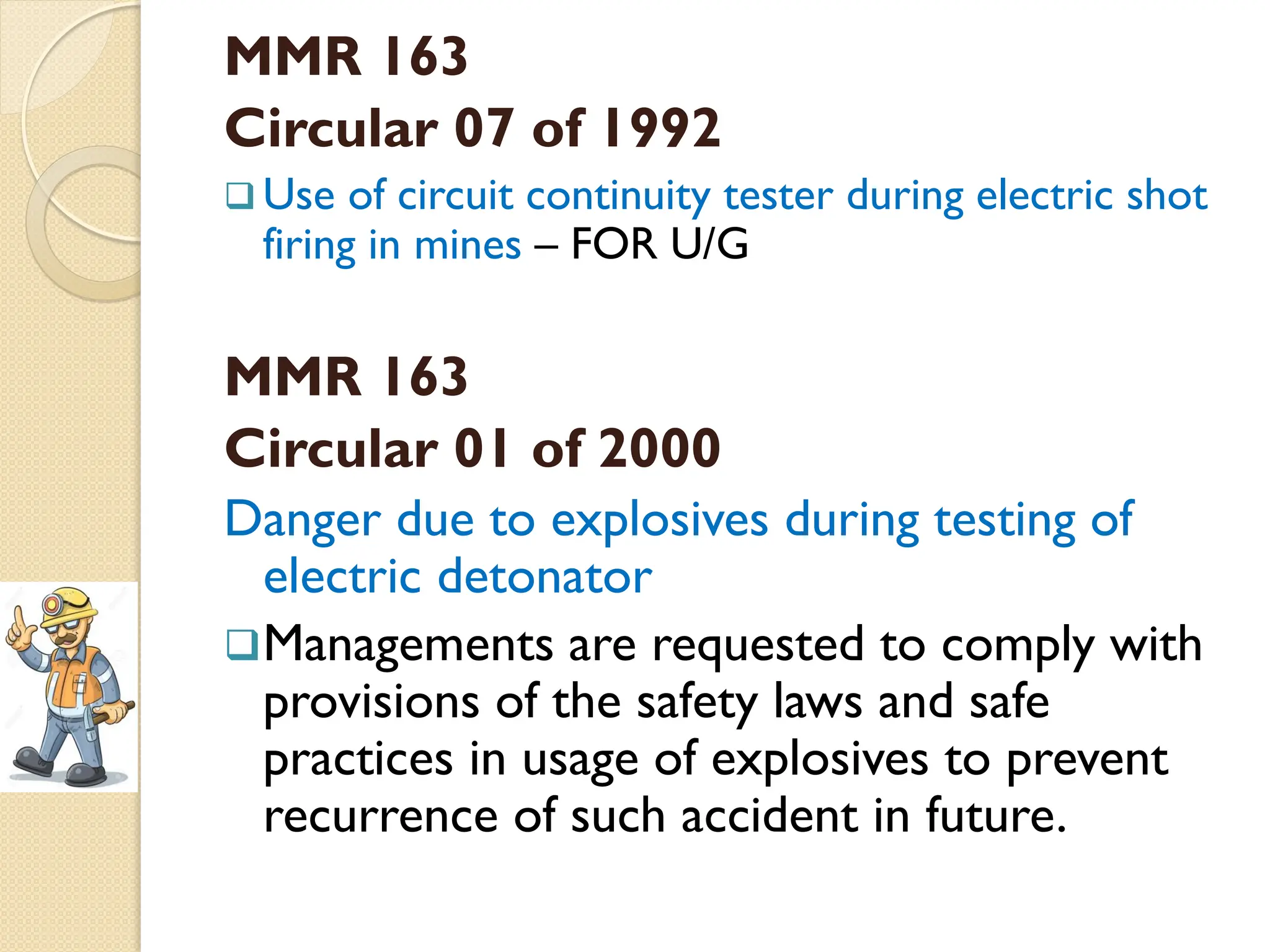 MMR 163
Circular 07 of 1992
 Use of circuit continuity tester during electric shot
firing in mines – FOR U/G
MMR 163
Circular 01 of 2000
Danger due to explosives during testing of
electric detonator
Managements are requested to comply with
provisions of the safety laws and safe
practices in usage of explosives to prevent
recurrence of such accident in future.
 