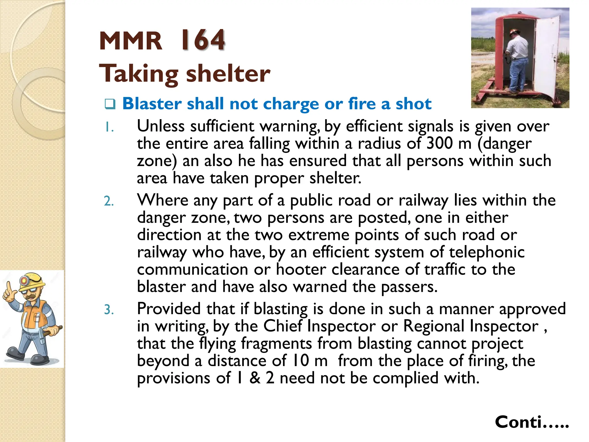 MMR 164
Taking shelter
 Blaster shall not charge or fire a shot
1. Unless sufficient warning, by efficient signals is given over
the entire area falling within a radius of 300 m (danger
zone) an also he has ensured that all persons within such
area have taken proper shelter.
2. Where any part of a public road or railway lies within the
danger zone, two persons are posted, one in either
direction at the two extreme points of such road or
railway who have, by an efficient system of telephonic
communication or hooter clearance of traffic to the
blaster and have also warned the passers.
3. Provided that if blasting is done in such a manner approved
in writing, by the Chief Inspector or Regional Inspector ,
that the flying fragments from blasting cannot project
beyond a distance of 10 m from the place of firing, the
provisions of 1 & 2 need not be complied with.
Conti…..
 