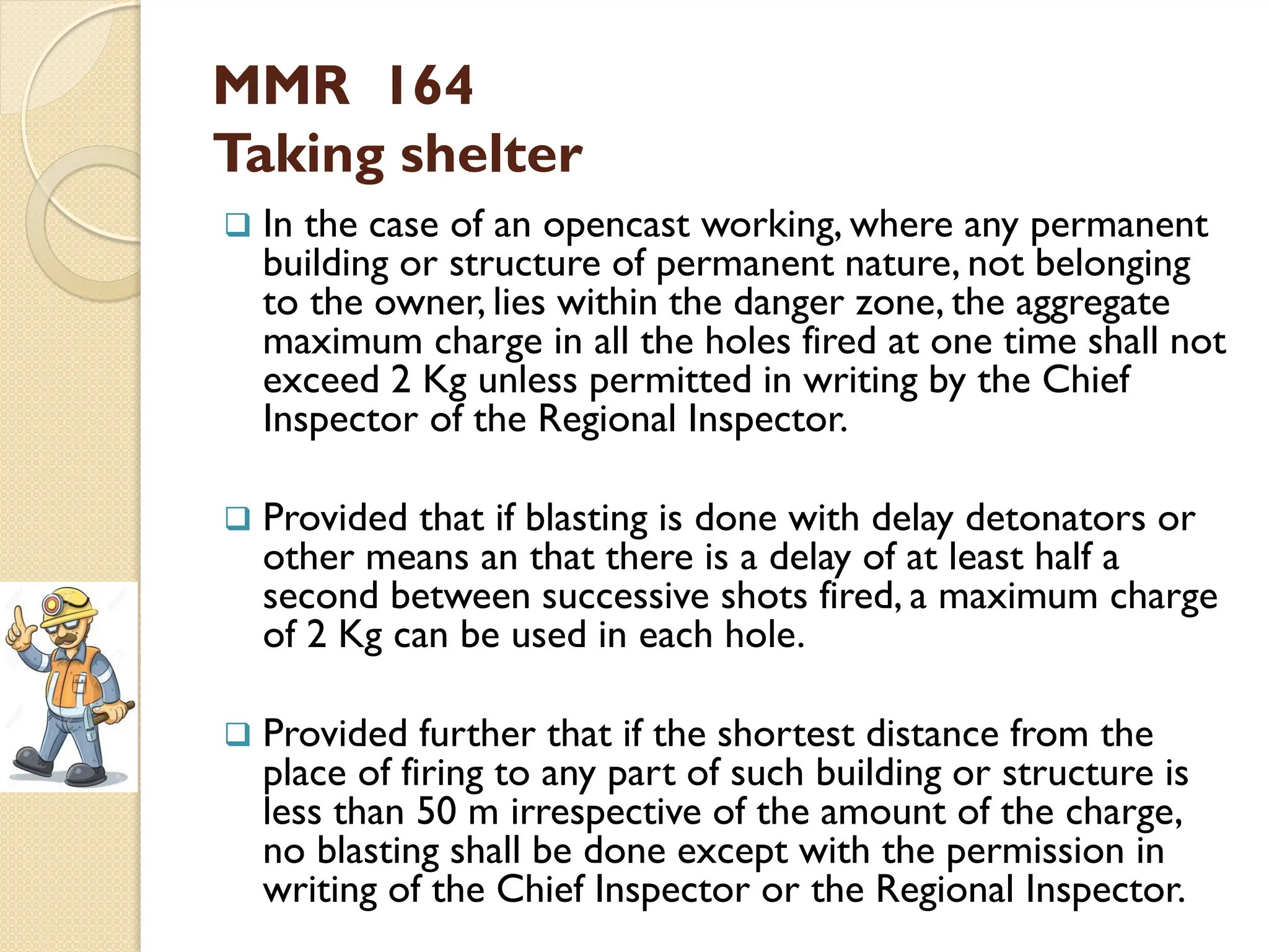 MMR 164
Taking shelter
 In the case of an opencast working, where any permanent
building or structure of permanent nature, not belonging
to the owner, lies within the danger zone, the aggregate
maximum charge in all the holes fired at one time shall not
exceed 2 Kg unless permitted in writing by the Chief
Inspector of the Regional Inspector.
 Provided that if blasting is done with delay detonators or
other means an that there is a delay of at least half a
second between successive shots fired, a maximum charge
of 2 Kg can be used in each hole.
 Provided further that if the shortest distance from the
place of firing to any part of such building or structure is
less than 50 m irrespective of the amount of the charge,
no blasting shall be done except with the permission in
writing of the Chief Inspector or the Regional Inspector.
 