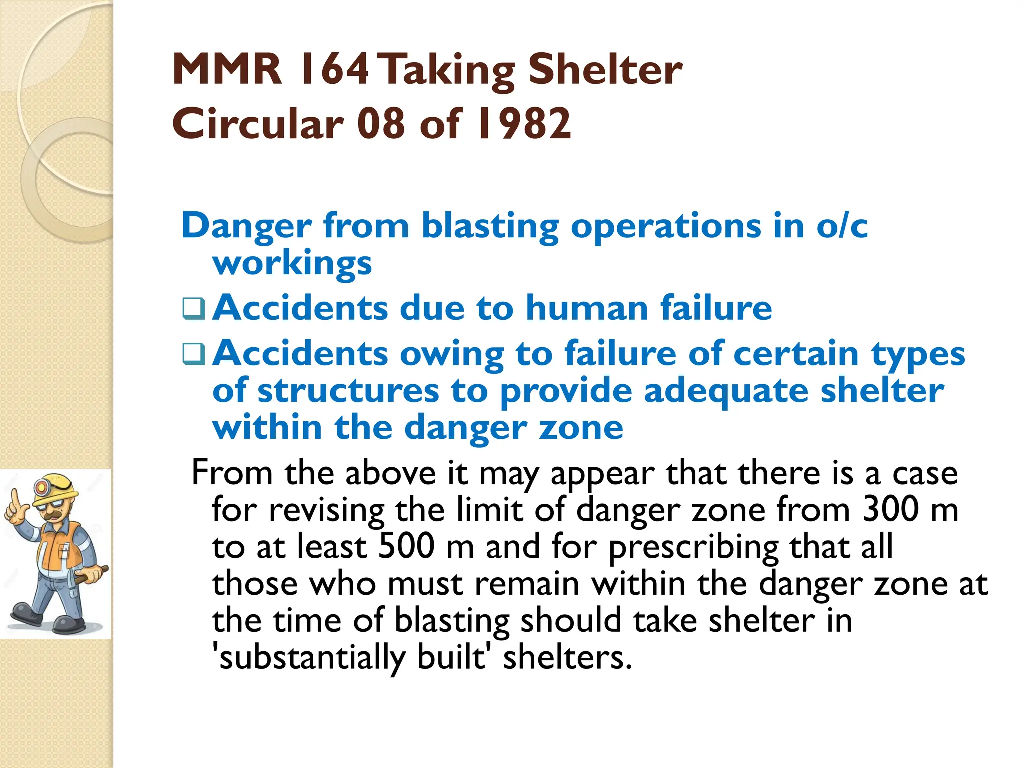 MMR 164Taking Shelter
Circular 08 of 1982
Danger from blasting operations in o/c
workings
Accidents due to human failure
Accidents owing to failure of certain types
of structures to provide adequate shelter
within the danger zone
From the above it may appear that there is a case
for revising the limit of danger zone from 300 m
to at least 500 m and for prescribing that all
those who must remain within the danger zone at
the time of blasting should take shelter in
'substantially built' shelters.
 
