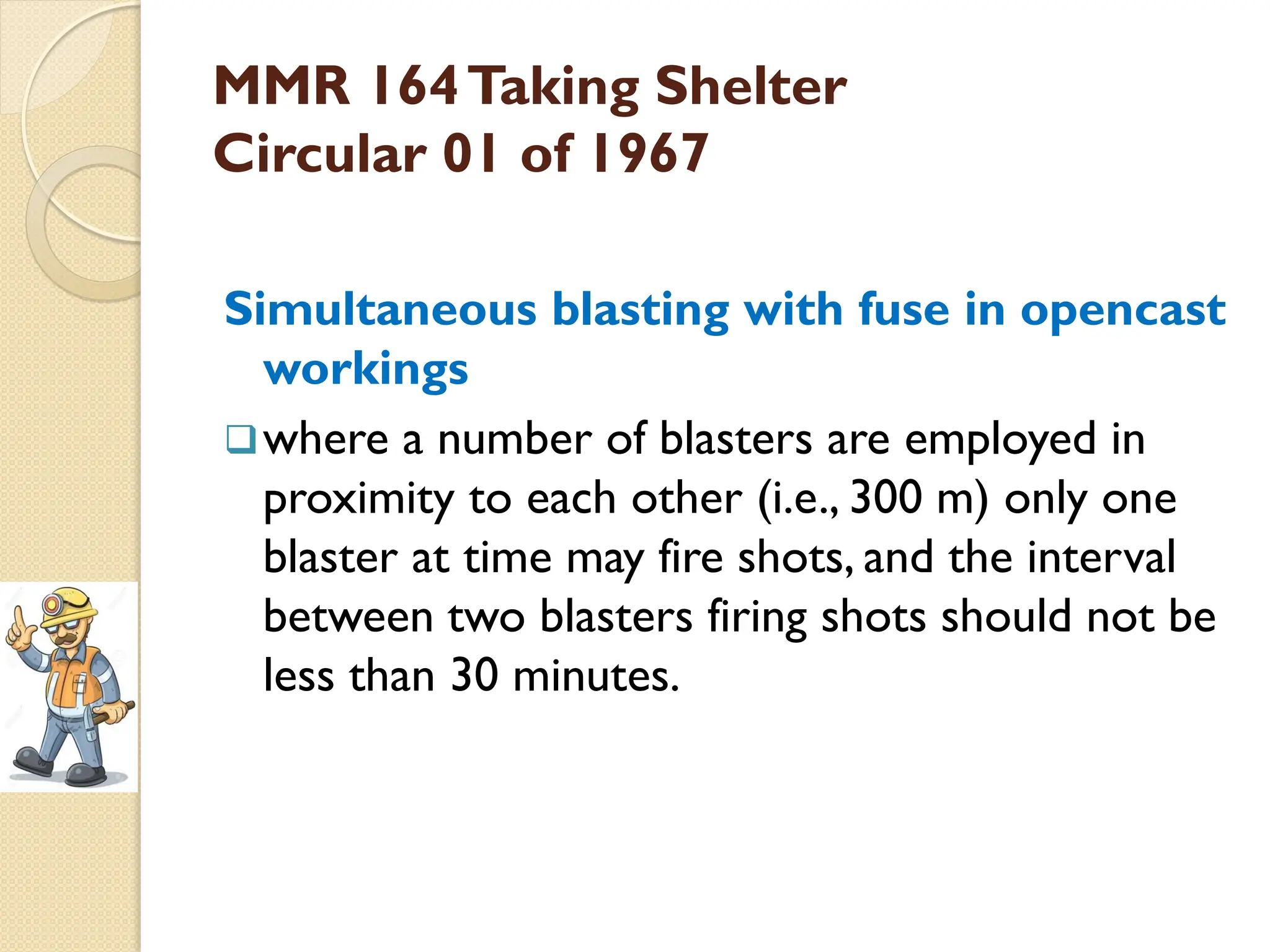 MMR 164Taking Shelter
Circular 01 of 1967
Simultaneous blasting with fuse in opencast
workings
where a number of blasters are employed in
proximity to each other (i.e., 300 m) only one
blaster at time may fire shots, and the interval
between two blasters firing shots should not be
less than 30 minutes.
 