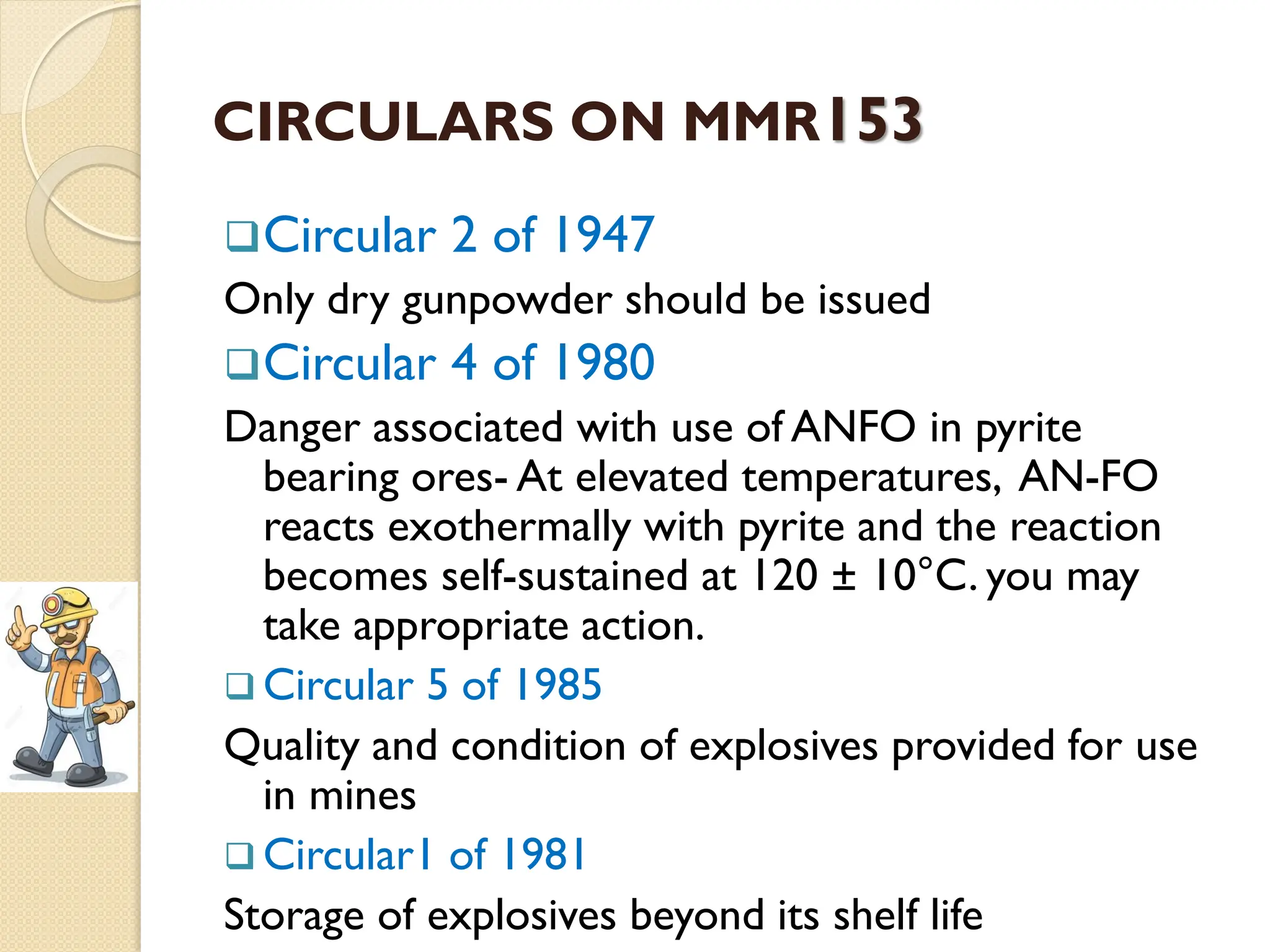 CIRCULARS ON MMR153
Circular 2 of 1947
Only dry gunpowder should be issued
Circular 4 of 1980
Danger associated with use of ANFO in pyrite
bearing ores- At elevated temperatures, AN-FO
reacts exothermally with pyrite and the reaction
becomes self-sustained at 120 ± 10°C. you may
take appropriate action.
 Circular 5 of 1985
Quality and condition of explosives provided for use
in mines
 Circular1 of 1981
Storage of explosives beyond its shelf life
 