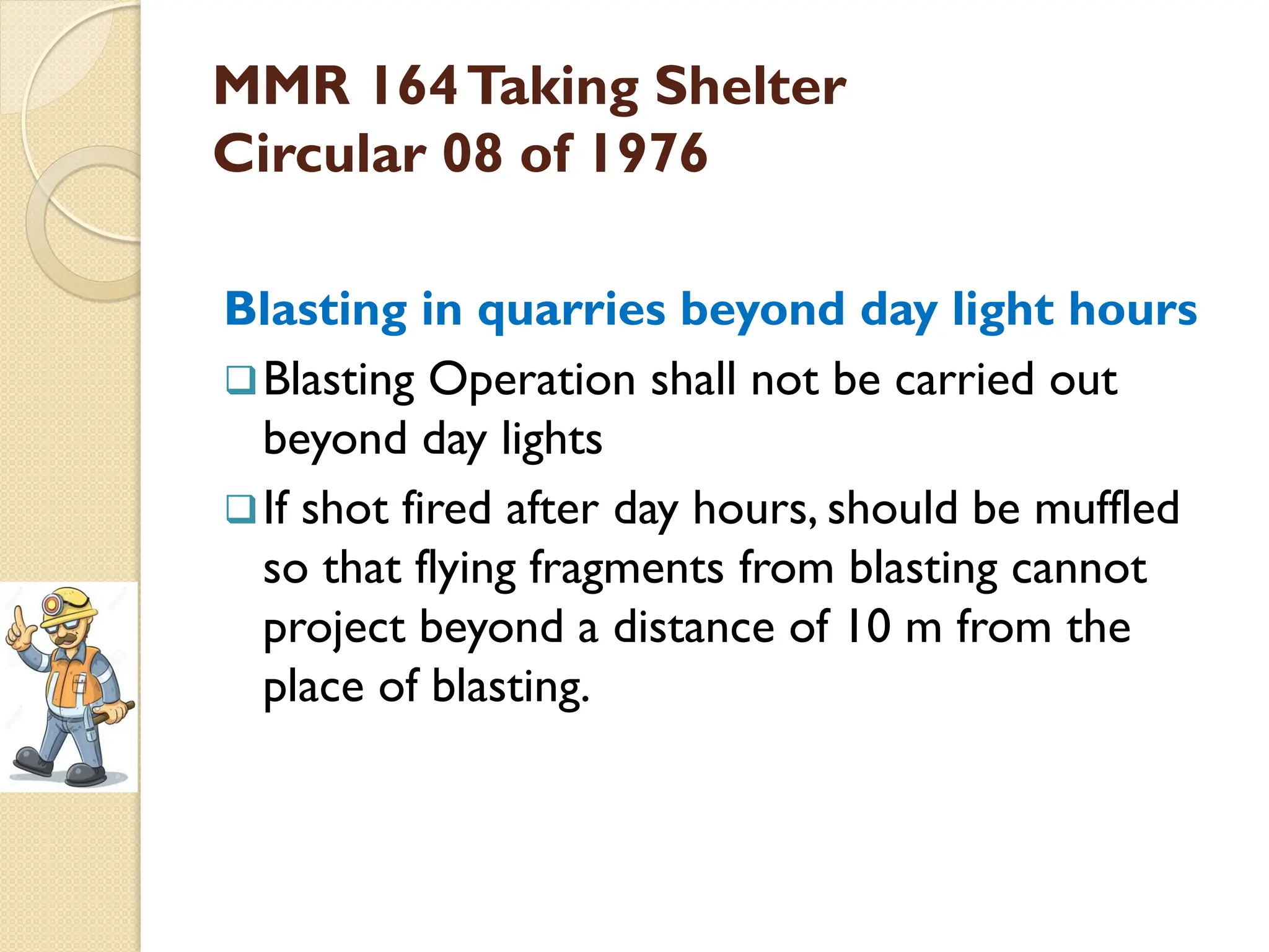 MMR 164Taking Shelter
Circular 08 of 1976
Blasting in quarries beyond day light hours
Blasting Operation shall not be carried out
beyond day lights
If shot fired after day hours, should be muffled
so that flying fragments from blasting cannot
project beyond a distance of 10 m from the
place of blasting.
 