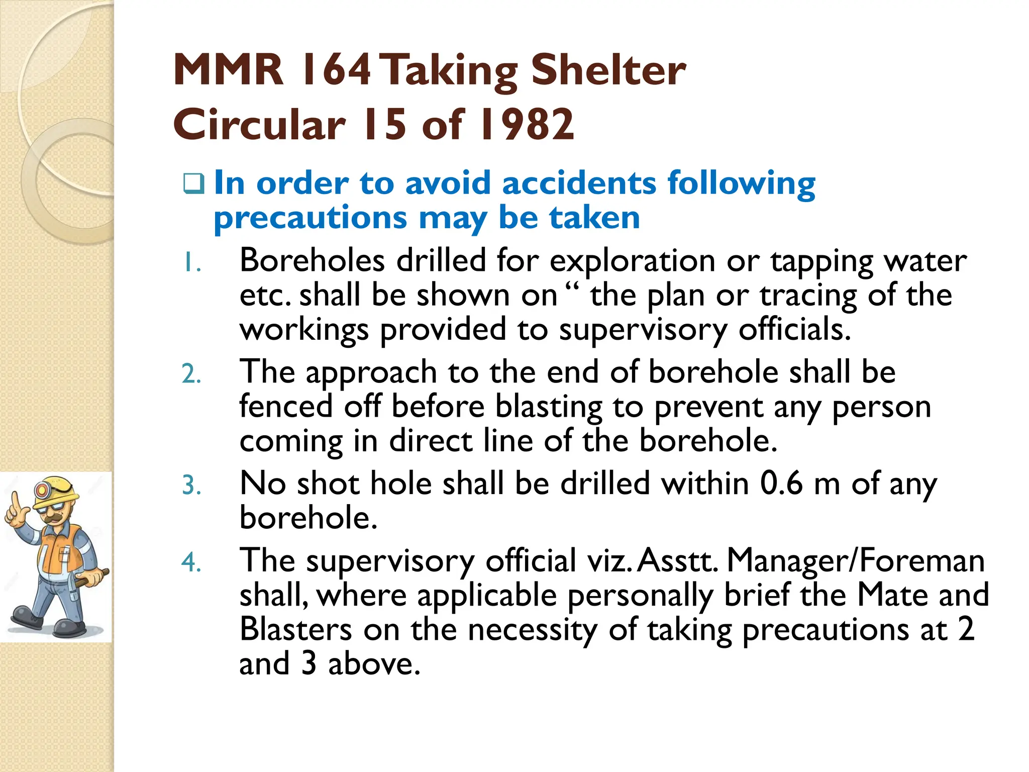 MMR 164Taking Shelter
Circular 15 of 1982
 In order to avoid accidents following
precautions may be taken
1. Boreholes drilled for exploration or tapping water
etc. shall be shown on ― the plan or tracing of the
workings provided to supervisory officials.
2. The approach to the end of borehole shall be
fenced off before blasting to prevent any person
coming in direct line of the borehole.
3. No shot hole shall be drilled within 0.6 m of any
borehole.
4. The supervisory official viz.Asstt. Manager/Foreman
shall, where applicable personally brief the Mate and
Blasters on the necessity of taking precautions at 2
and 3 above.
 