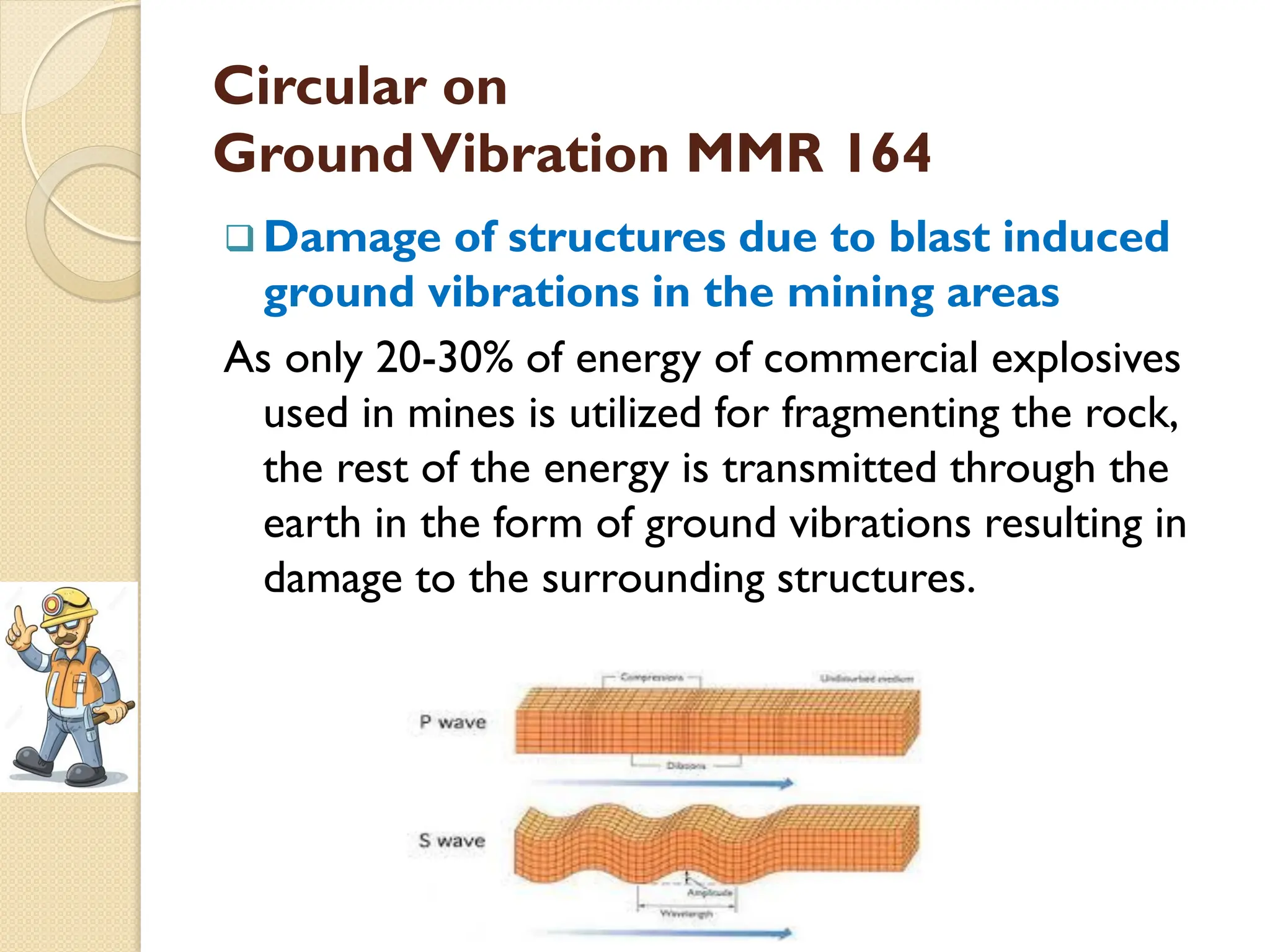 Circular on
GroundVibration MMR 164
 Damage of structures due to blast induced
ground vibrations in the mining areas
As only 20-30% of energy of commercial explosives
used in mines is utilized for fragmenting the rock,
the rest of the energy is transmitted through the
earth in the form of ground vibrations resulting in
damage to the surrounding structures.
 