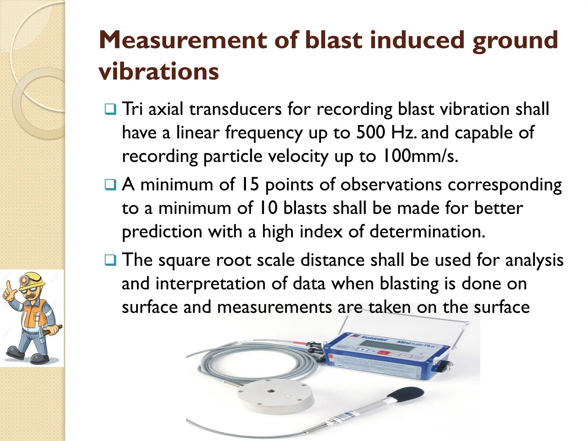 Measurement of blast induced ground
vibrations
 Tri axial transducers for recording blast vibration shall
have a linear frequency up to 500 Hz. and capable of
recording particle velocity up to 100mm/s.
 A minimum of 15 points of observations corresponding
to a minimum of 10 blasts shall be made for better
prediction with a high index of determination.
 The square root scale distance shall be used for analysis
and interpretation of data when blasting is done on
surface and measurements are taken on the surface
 