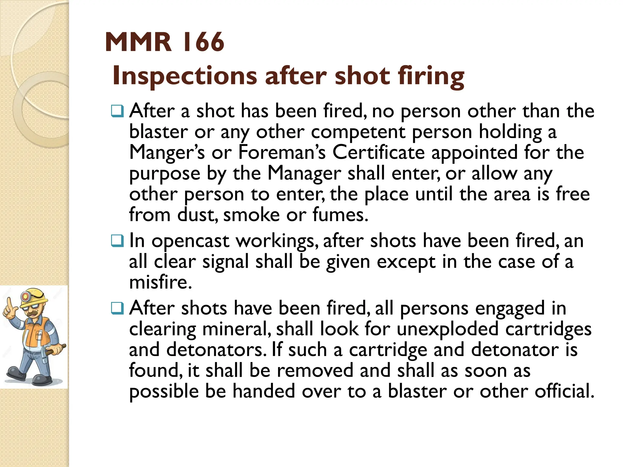 MMR 166
Inspections after shot firing
 After a shot has been fired, no person other than the
blaster or any other competent person holding a
Manger’s or Foreman’s Certificate appointed for the
purpose by the Manager shall enter, or allow any
other person to enter, the place until the area is free
from dust, smoke or fumes.
 In opencast workings, after shots have been fired, an
all clear signal shall be given except in the case of a
misfire.
 After shots have been fired, all persons engaged in
clearing mineral, shall look for unexploded cartridges
and detonators. If such a cartridge and detonator is
found, it shall be removed and shall as soon as
possible be handed over to a blaster or other official.
 