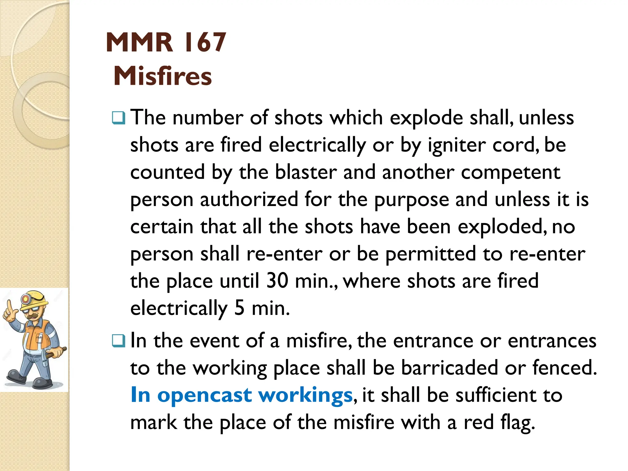 MMR 167
Misfires
 The number of shots which explode shall, unless
shots are fired electrically or by igniter cord, be
counted by the blaster and another competent
person authorized for the purpose and unless it is
certain that all the shots have been exploded, no
person shall re-enter or be permitted to re-enter
the place until 30 min., where shots are fired
electrically 5 min.
 In the event of a misfire, the entrance or entrances
to the working place shall be barricaded or fenced.
In opencast workings, it shall be sufficient to
mark the place of the misfire with a red flag.
 